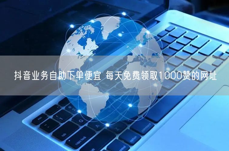 抖音业务自助下单便宜 每天免费领取1000赞的网址