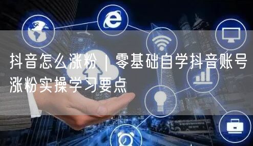 抖音怎么涨粉｜零基础自学抖音账号涨粉实操学习要点